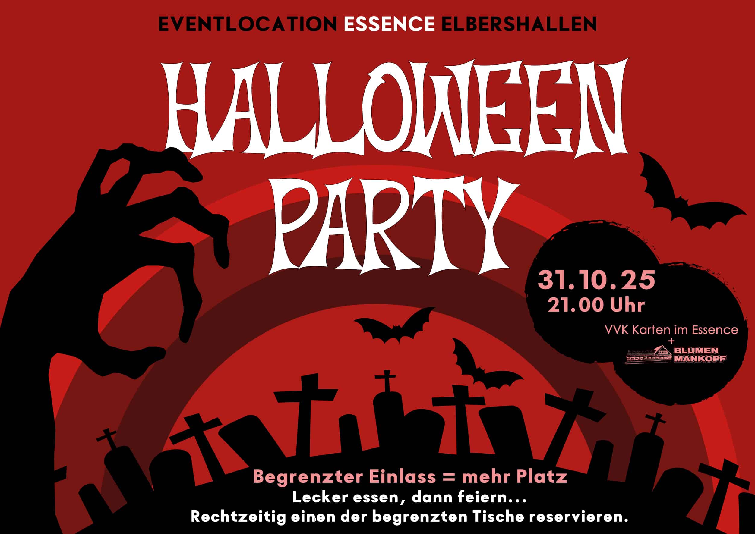 Der Flyer hat einen roten Hintergrund mit schwarzen und dunklen roten Kreisen, die wie ein Sonnenuntergang oder eine unheilvolle Atmosphäre wirken. Im Vordergrund sieht man schwarze Silhouetten von Grabsteinen und Kreuzen – ein Friedhof. Links ragt eine schwarze, krallenartige Hand nach oben, so als ob sie aus dem Grab kommt. Mehrere schwarze Fledermäuse fliegen durch das Bild. Oben in der Mitte steht in großen, weißen, gruseligen Buchstaben: "HALLOWEEN PARTY". Darüber: "EVENTLOCATION ESSENCE ELBERSHALLEN". Rechts im Bild steht in einem schwarzen Kreis in weißer und roter Schrift: „31.10.25 – 21.00 Uhr – VVK Karten im Essence + Blumen Mankopf“. Unten im Bild steht in kleinerer weißer und roter Schrift: „Begrenzter Einlass = mehr Platz. Lecker essen, dann feiern… Rechtzeitig einen der begrenzten Tische reservieren.“ Der gesamte Flyer vermittelt ein gruseliges Halloween-Feeling mit düsterer Stimmung.